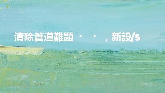 清除管道難題，新設(shè)備助力！